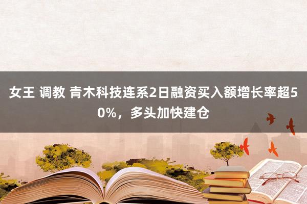 女王 调教 青木科技连系2日融资买入额增长率超50%，多头加快建仓