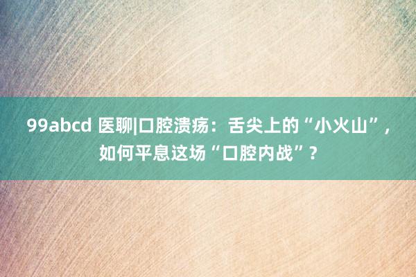 99abcd 医聊|口腔溃疡：舌尖上的“小火山”，如何平息这场“口腔内战”？