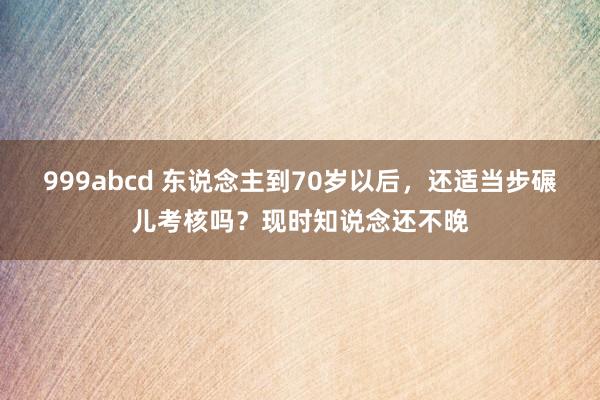 999abcd 东说念主到70岁以后，还适当步碾儿考核吗？现时知说念还不晚