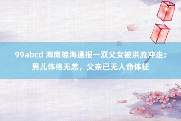 99abcd 海南琼海通报一双父女被洪流冲走：男儿体格无恙，父亲已无人命体征