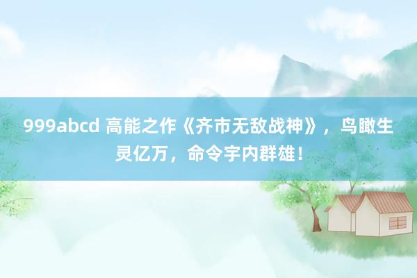 999abcd 高能之作《齐市无敌战神》，鸟瞰生灵亿万，命令宇内群雄！