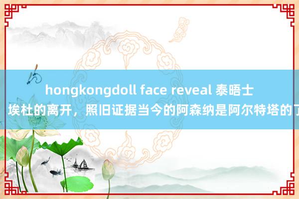 hongkongdoll face reveal 泰晤士：埃杜的离开，照旧证据当今的阿森纳是阿尔特塔的了