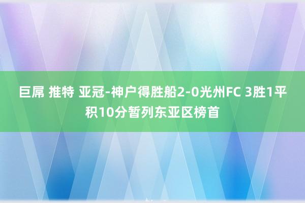 巨屌 推特 亚冠-神户得胜船2-0光州FC 3胜1平积10分暂列东亚区榜首