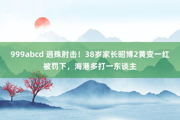 999abcd 迥殊肘击！38岁家长昭博2黄变一红被罚下，海港多打一东谈主