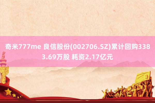 奇米777me 良信股份(002706.SZ)累计回购3383.69万股 耗资2.17亿元