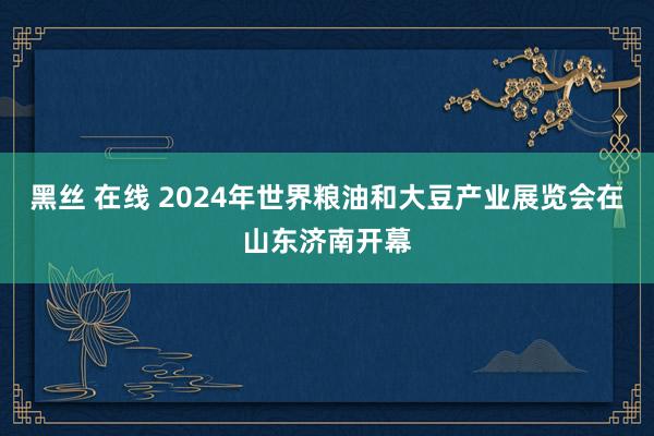 黑丝 在线 2024年世界粮油和大豆产业展览会在山东济南开幕