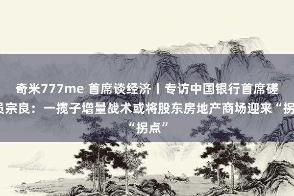 奇米777me 首席谈经济丨专访中国银行首席磋磨员宗良：一揽子增量战术或将股东房地产商场迎来“拐点”