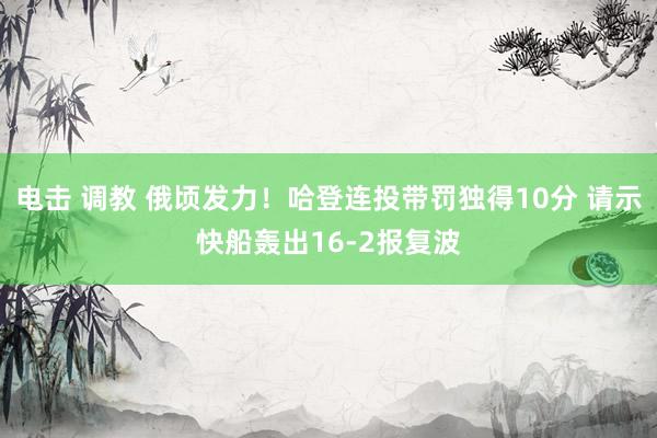 电击 调教 俄顷发力！哈登连投带罚独得10分 请示快船轰出16-2报复波