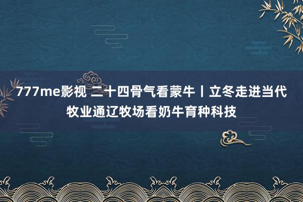 777me影视 二十四骨气看蒙牛丨立冬走进当代牧业通辽牧场看奶牛育种科技