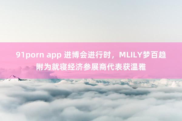 91porn app 进博会进行时，MLILY梦百趋附为就寝经济参展商代表获温雅