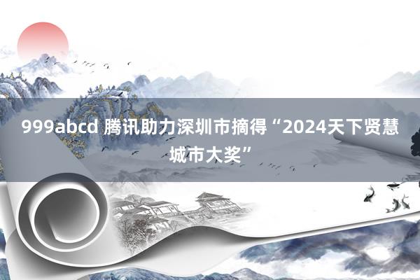 999abcd 腾讯助力深圳市摘得“2024天下贤慧城市大奖”