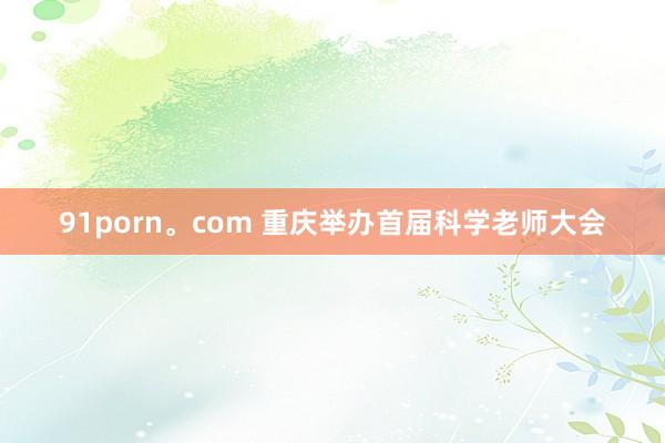 91porn。com 重庆举办首届科学老师大会