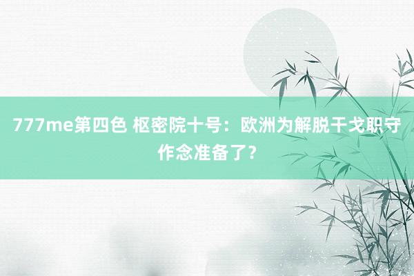 777me第四色 枢密院十号：欧洲为解脱干戈职守作念准备了？