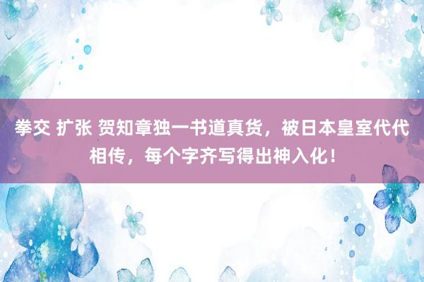 拳交 扩张 贺知章独一书道真货，被日本皇室代代相传，每个字齐写得出神入化！