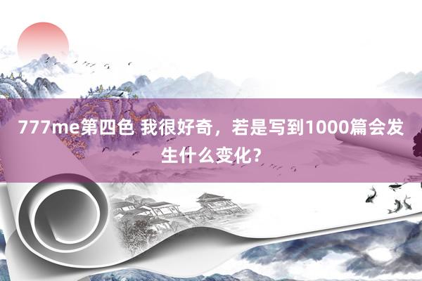 777me第四色 我很好奇，若是写到1000篇会发生什么变化？