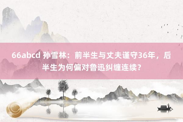 66abcd 孙雪林：前半生与丈夫谨守36年，后半生为何偏对鲁迅纠缠连续？