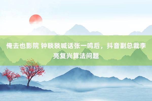 俺去也影院 钟睒睒喊话张一鸣后，抖音副总裁李亮复兴算法问题