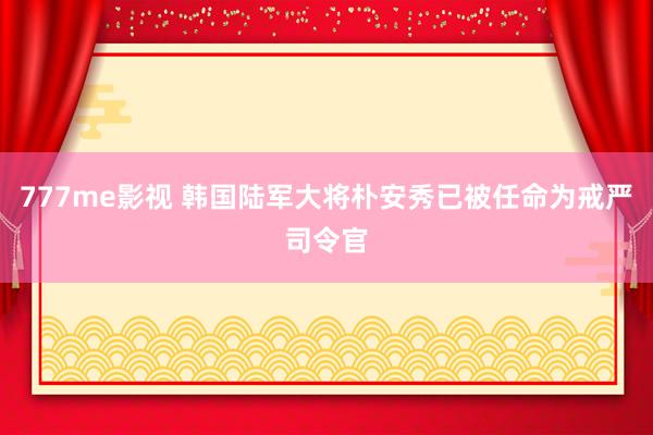 777me影视 韩国陆军大将朴安秀已被任命为戒严司令官