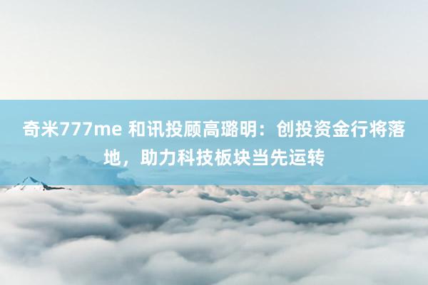 奇米777me 和讯投顾高璐明：创投资金行将落地，助力科技板块当先运转