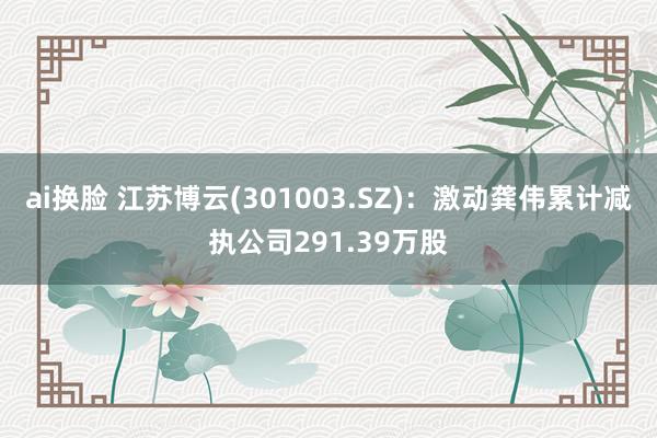 ai换脸 江苏博云(301003.SZ)：激动龚伟累计减执公司291.39万股