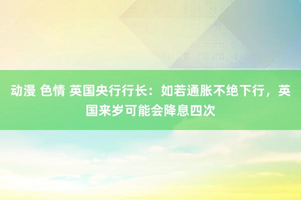 动漫 色情 英国央行行长：如若通胀不绝下行，英国来岁可能会降息四次