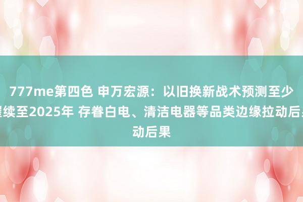 777me第四色 申万宏源：以旧换新战术预测至少握续至2025年 存眷白电、清洁电器等品类边缘拉动后果