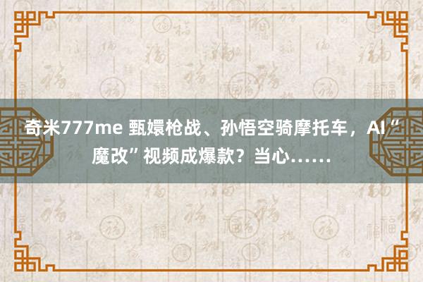 奇米777me 甄嬛枪战、孙悟空骑摩托车，AI“魔改”视频成爆款？当心……