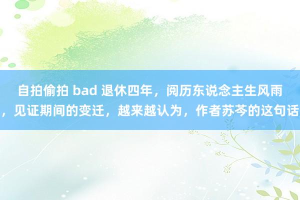 自拍偷拍 bad 退休四年，阅历东说念主生风雨，见证期间的变迁，越来越认为，作者苏芩的这句话