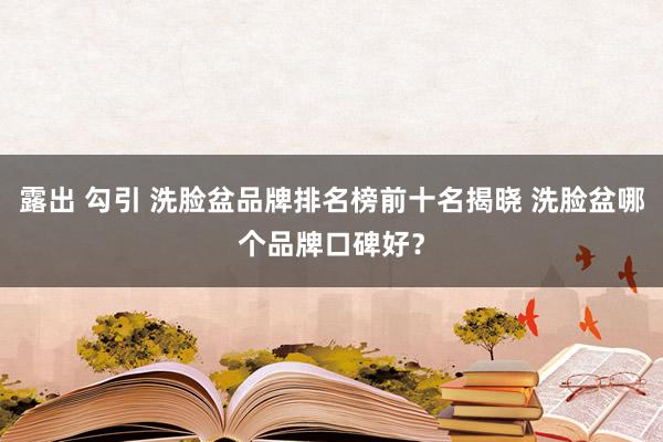 露出 勾引 洗脸盆品牌排名榜前十名揭晓 洗脸盆哪个品牌口碑好？