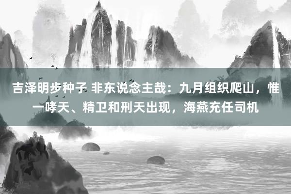 吉泽明步种子 非东说念主哉：九月组织爬山，惟一哮天、精卫和刑天出现，海燕充任司机