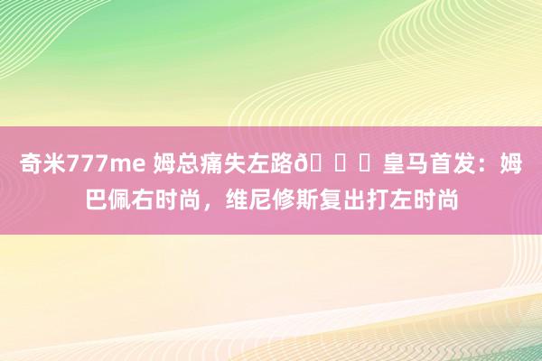 奇米777me 姆总痛失左路😖皇马首发：姆巴佩右时尚，维尼修斯复出打左时尚