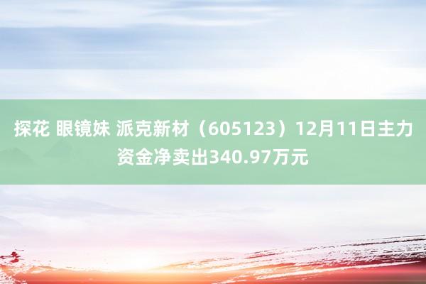 探花 眼镜妹 派克新材（605123）12月11日主力资金净卖出340.97万元