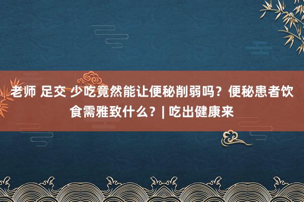 老师 足交 少吃竟然能让便秘削弱吗？便秘患者饮食需雅致什么？| 吃出健康来