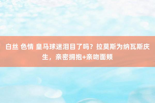 白丝 色情 皇马球迷泪目了吗？拉莫斯为纳瓦斯庆生，亲密拥抱+亲吻面颊