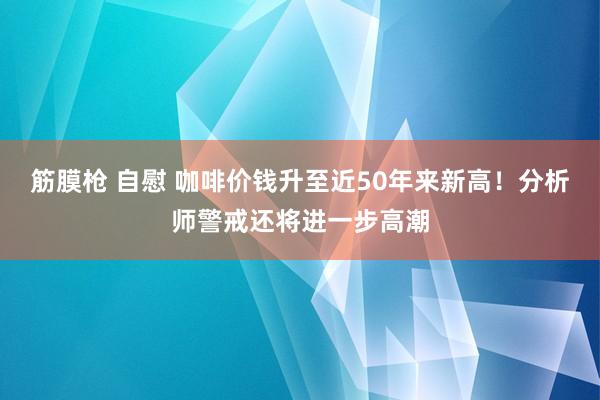 筋膜枪 自慰 咖啡价钱升至近50年来新高！分析师警戒还将进一步高潮