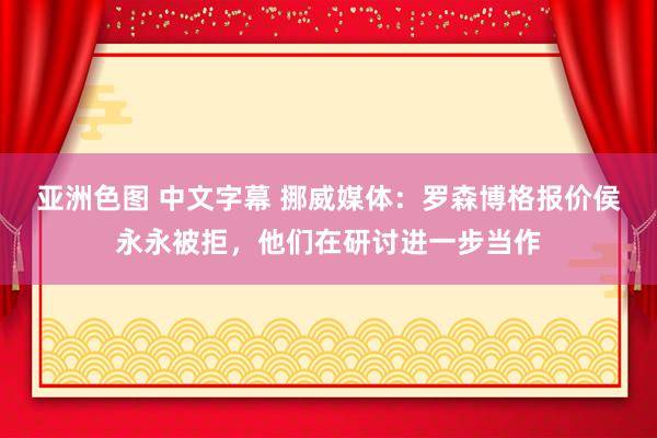 亚洲色图 中文字幕 挪威媒体：罗森博格报价侯永永被拒，他们在研讨进一步当作