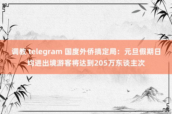 调教 telegram 国度外侨搞定局：元旦假期日均进出境游客将达到205万东谈主次