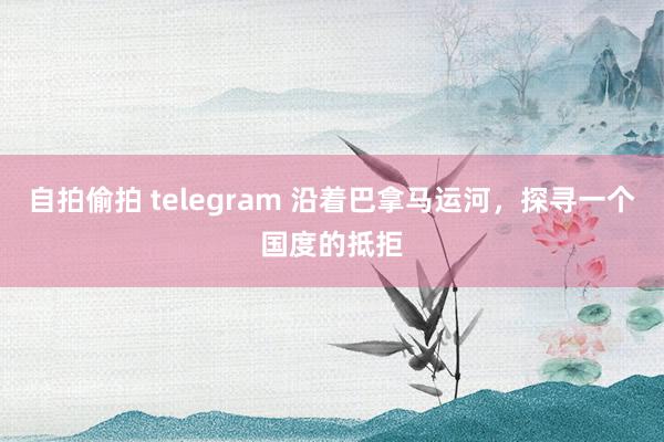 自拍偷拍 telegram 沿着巴拿马运河，探寻一个国度的抵拒