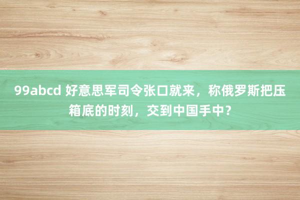 99abcd 好意思军司令张口就来，称俄罗斯把压箱底的时刻，交到中国手中？