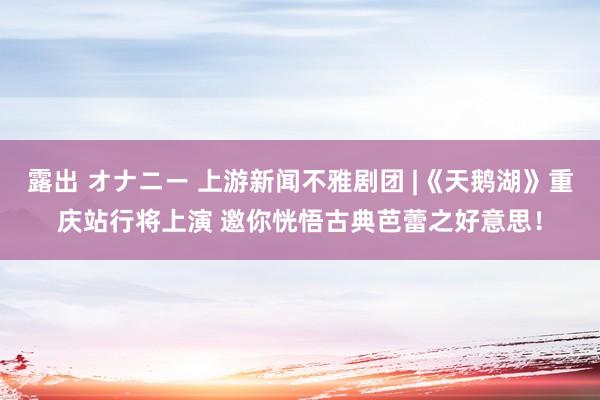 露出 オナニー 上游新闻不雅剧团 |《天鹅湖》重庆站行将上演 邀你恍悟古典芭蕾之好意思！