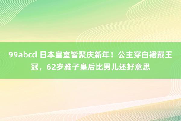 99abcd 日本皇室皆聚庆新年！公主穿白裙戴王冠，62岁雅子皇后比男儿还好意思