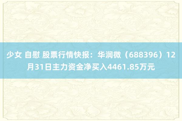 少女 自慰 股票行情快报：华润微（688396）12月31日主力资金净买入4461.85万元