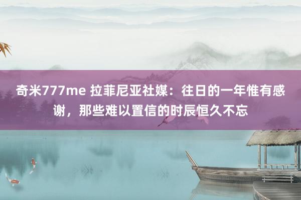 奇米777me 拉菲尼亚社媒：往日的一年惟有感谢，那些难以置信的时辰恒久不忘