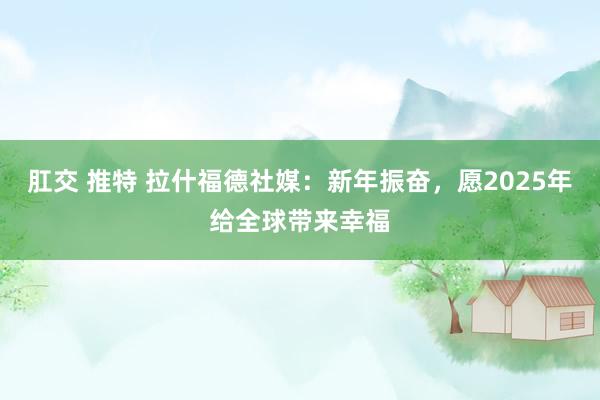 肛交 推特 拉什福德社媒：新年振奋，愿2025年给全球带来幸福