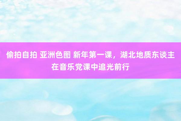 偷拍自拍 亚洲色图 新年第一课，湖北地质东谈主在音乐党课中追光前行