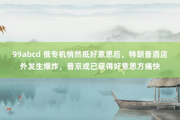 99abcd 俄专机悄然抵好意思后，特朗普酒店外发生爆炸，普京或已获得好意思方痛快