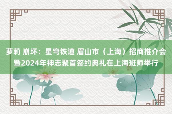 萝莉 崩坏：星穹铁道 眉山市（上海）招商推介会暨2024年神志聚首签约典礼在上海班师举行