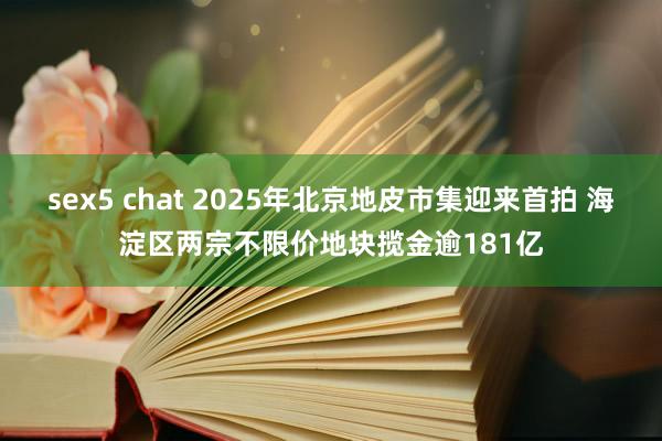 sex5 chat 2025年北京地皮市集迎来首拍 海淀区两宗不限价地块揽金逾181亿