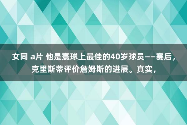 女同 a片 他是寰球上最佳的40岁球员——赛后，克里斯蒂评价詹姆斯的进展。真实，