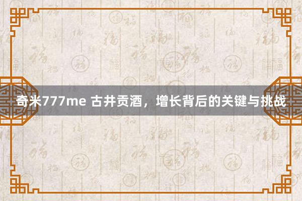 奇米777me 古井贡酒，增长背后的关键与挑战